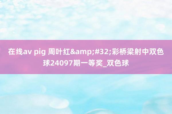 在线av pig 周叶红&#32;彩桥梁射中双色球24097期一等奖_双色球