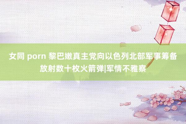 女同 porn 黎巴嫩真主党向以色列北部军事筹备放射数十枚火箭弹|军情不雅察