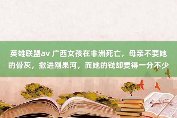 英雄联盟av 广西女孩在非洲死亡，母亲不要她的骨灰，撒进刚果河，而她的钱却要得一分不少