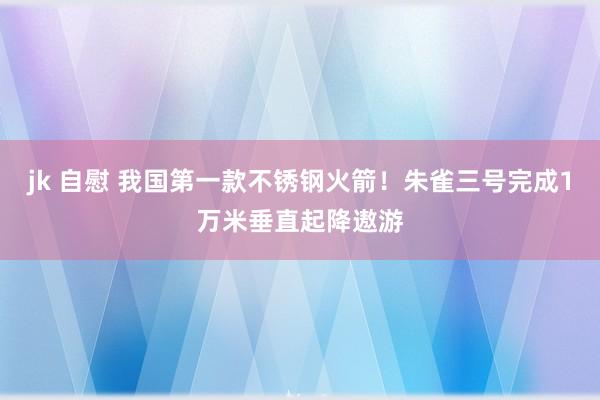 jk 自慰 我国第一款不锈钢火箭！朱雀三号完成1万米垂直起降遨游