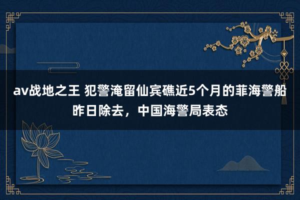 av战地之王 犯警淹留仙宾礁近5个月的菲海警船昨日除去，中国海警局表态