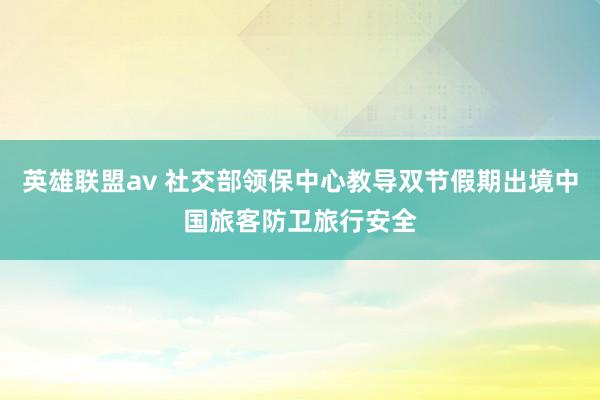 英雄联盟av 社交部领保中心教导双节假期出境中国旅客防卫旅行安全