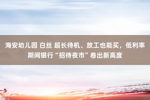 海安幼儿园 白丝 超长待机、放工也能买，低利率期间银行“招待夜市”卷出新高度