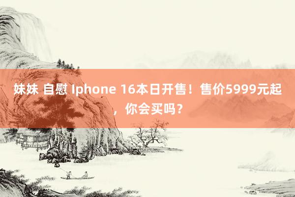 妹妹 自慰 Iphone 16本日开售！售价5999元起，你会买吗？