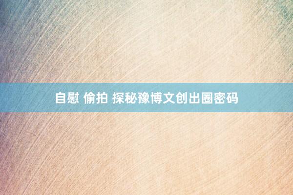 自慰 偷拍 探秘豫博文创出圈密码