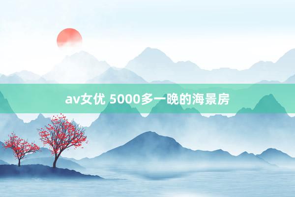 av女优 5000多一晚的海景房