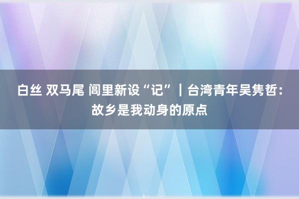 白丝 双马尾 闾里新设“记”｜台湾青年吴隽哲：故乡是我动身的原点