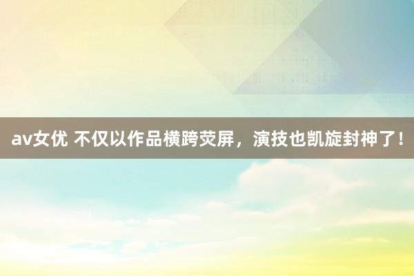 av女优 不仅以作品横跨荧屏，演技也凯旋封神了！