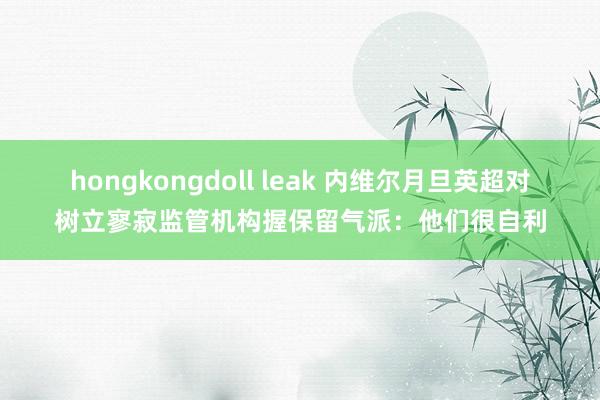 hongkongdoll leak 内维尔月旦英超对树立寥寂监管机构握保留气派：他们很自利