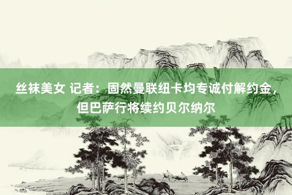 丝袜美女 记者：固然曼联纽卡均专诚付解约金，但巴萨行将续约贝尔纳尔