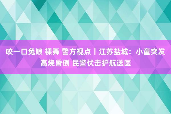 咬一口兔娘 裸舞 警方视点丨江苏盐城：小童突发高烧昏倒 民警伏击护航送医