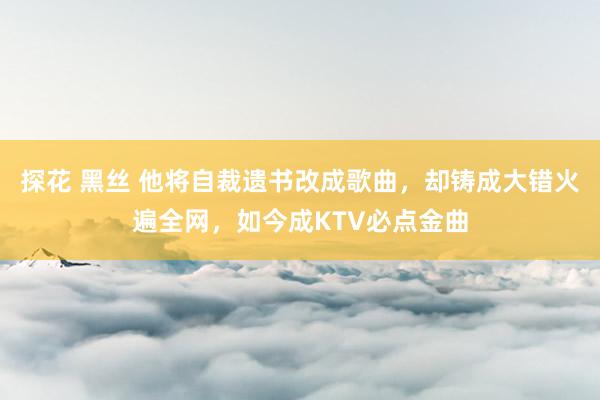 探花 黑丝 他将自裁遗书改成歌曲，却铸成大错火遍全网，如今成KTV必点金曲