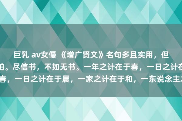 巨乳 av女優 《增广贤文》名句多且实用，但也要吸其精华，剔除糟粕。尽信书，不如无书。一年之计在于春，一日之计在于晨，一家之计在于和，一东说念主之计在于勤。