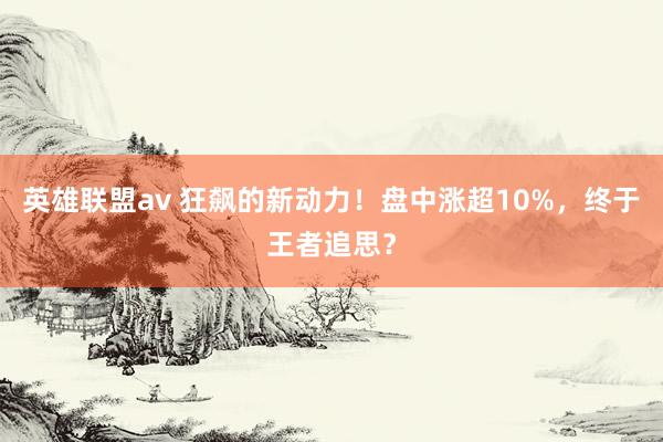 英雄联盟av 狂飙的新动力！盘中涨超10%，终于王者追思？