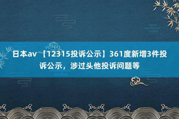 日本av 【12315投诉公示】361度新增3件投诉公示，涉过头他投诉问题等