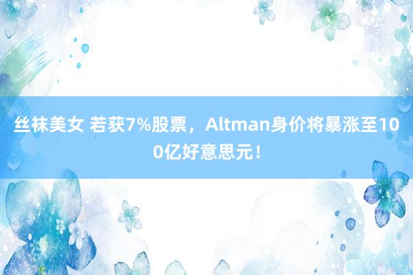 丝袜美女 若获7%股票，Altman身价将暴涨至100亿好意思元！