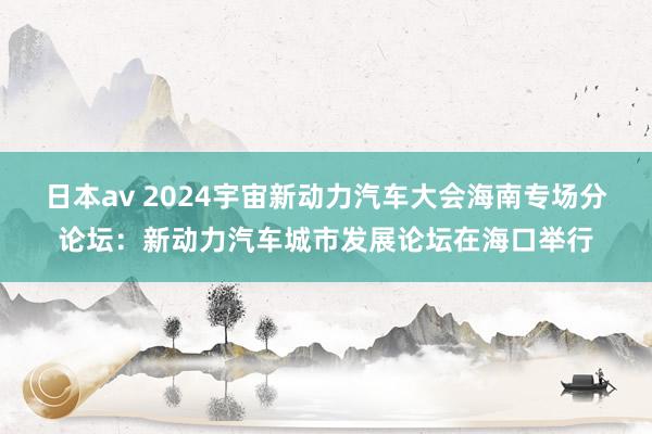 日本av 2024宇宙新动力汽车大会海南专场分论坛：新动力汽车城市发展论坛在海口举行