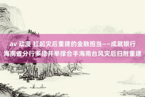 av 动漫 扛起灾后重建的金融担当——成就银行海南省分行多措并举撑合手海南台风灾后归附重建