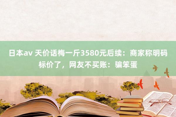 日本av 天价话梅一斤3580元后续：商家称明码标价了，网友不买账：骗笨蛋