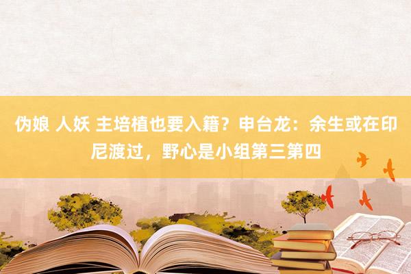 伪娘 人妖 主培植也要入籍？申台龙：余生或在印尼渡过，野心是小组第三第四