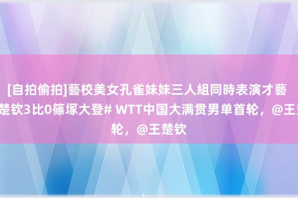 [自拍偷拍]藝校美女孔雀妹妹三人組同時表演才藝 #王楚钦3比0篠塚大登# WTT中国大满贯男单首轮，@王楚钦