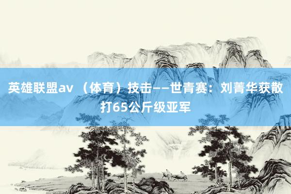 英雄联盟av （体育）技击——世青赛：刘菁华获散打65公斤级亚军