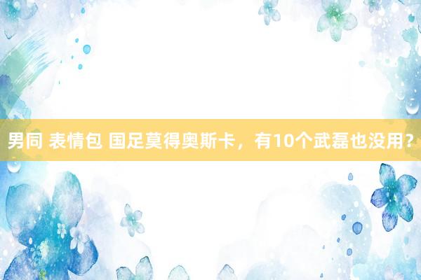 男同 表情包 国足莫得奥斯卡，有10个武磊也没用？