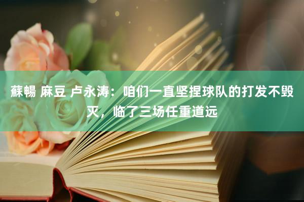 蘇暢 麻豆 卢永涛：咱们一直坚捏球队的打发不毁灭，临了三场任重道远