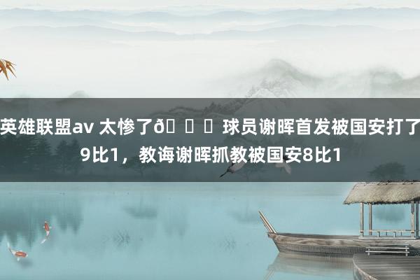 英雄联盟av 太惨了😂球员谢晖首发被国安打了9比1，教诲谢晖抓教被国安8比1