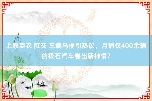 上原亞衣 肛交 车载马桶引热议，月销仅400余辆的极石汽车卷出新神情？