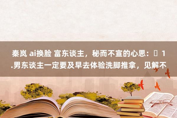 秦岚 ai换脸 富东谈主，秘而不宣的心思：​1.男东谈主一定要及早去体验洗脚推拿，见解不