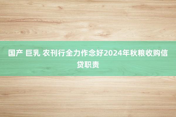 国产 巨乳 农刊行全力作念好2024年秋粮收购信贷职责