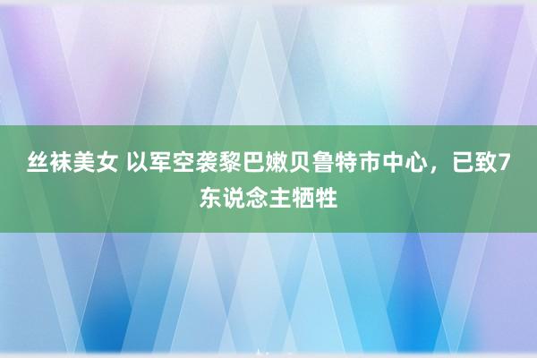 丝袜美女 以军空袭黎巴嫩贝鲁特市中心，已致7东说念主牺牲