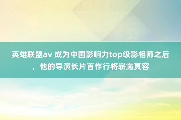 英雄联盟av 成为中国影响力top级影相师之后，他的导演长片首作行将崭露真容