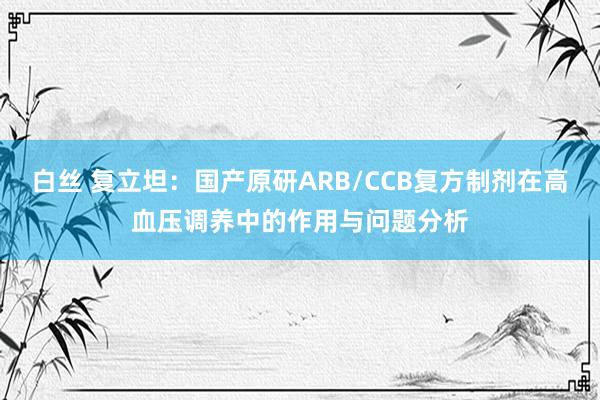 白丝 复立坦：国产原研ARB/CCB复方制剂在高血压调养中的作用与问题分析