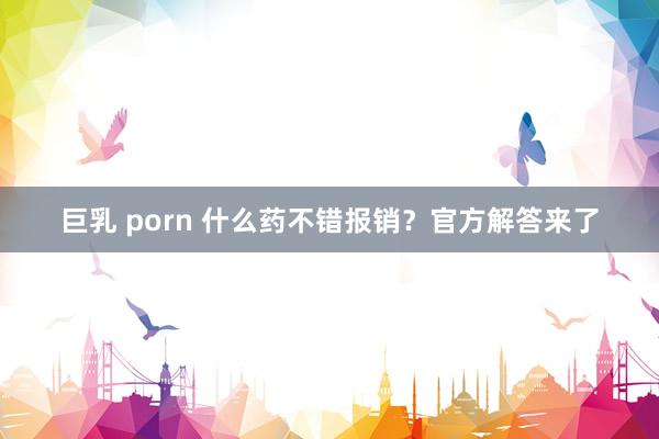 巨乳 porn 什么药不错报销？官方解答来了