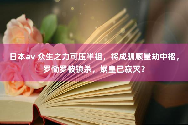 日本av 众生之力可压半祖，将成驯顺量劫中枢，罗恸罗被镇杀，娲皇已寂灭？