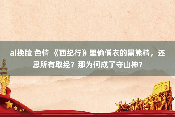 ai换脸 色情 《西纪行》里偷僧衣的黑熊精，还思所有取经？那为何成了守山神？