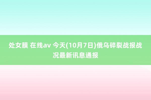 处女膜 在线av 今天(10月7日)俄乌碎裂战报战况最新讯息通报