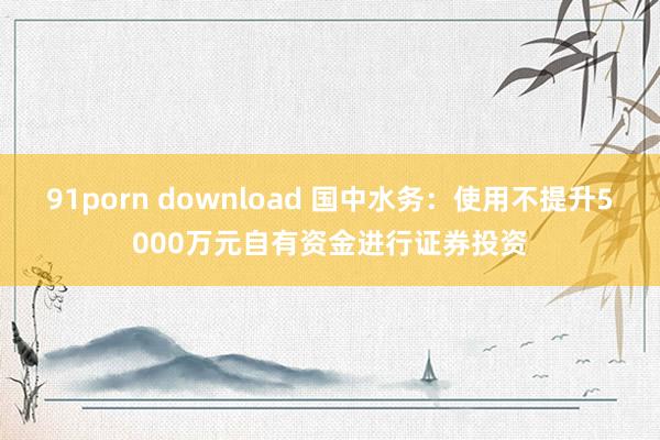 91porn download 国中水务：使用不提升5000万元自有资金进行证券投资