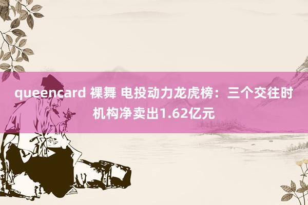 queencard 裸舞 电投动力龙虎榜：三个交往时机构净卖出1.62亿元