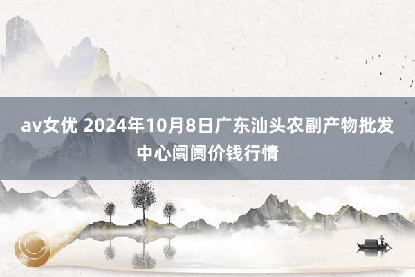 av女优 2024年10月8日广东汕头农副产物批发中心阛阓价钱行情