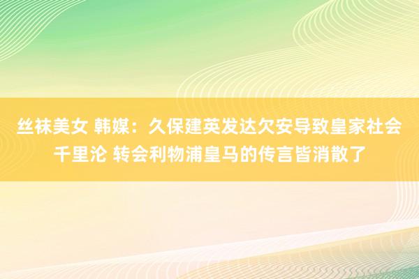 丝袜美女 韩媒：久保建英发达欠安导致皇家社会千里沦 转会利物浦皇马的传言皆消散了