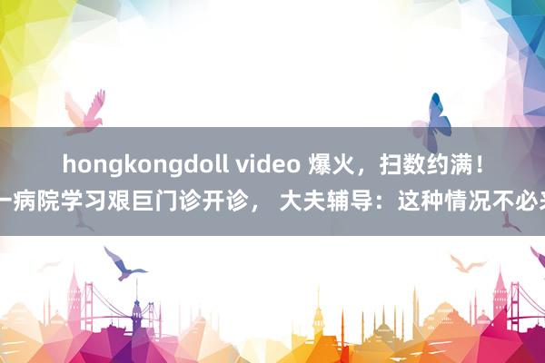 hongkongdoll video 爆火，扫数约满！ 一病院学习艰巨门诊开诊， 大夫辅导：这种情况不必来