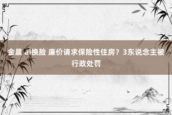 金晨 ai换脸 廉价请求保险性住房？3东说念主被行政处罚