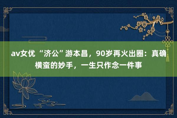 av女优 “济公”游本昌，90岁再火出圈：真确横蛮的妙手，一生只作念一件事