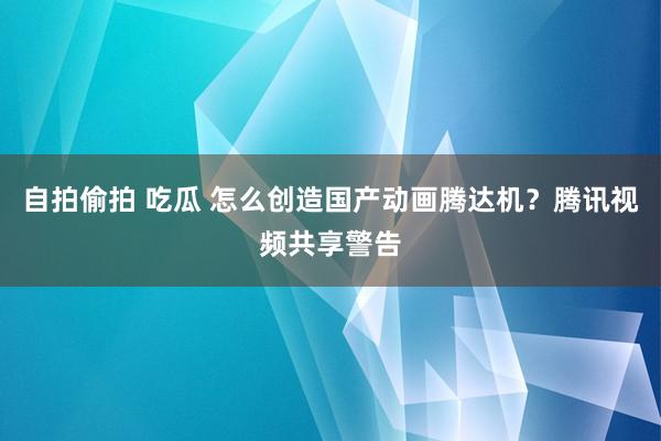 自拍偷拍 吃瓜 怎么创造国产动画腾达机？腾讯视频共享警告