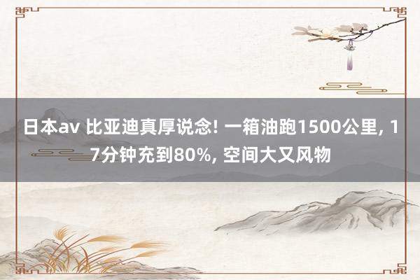 日本av 比亚迪真厚说念! 一箱油跑1500公里， 17分钟充到80%， 空间大又风物