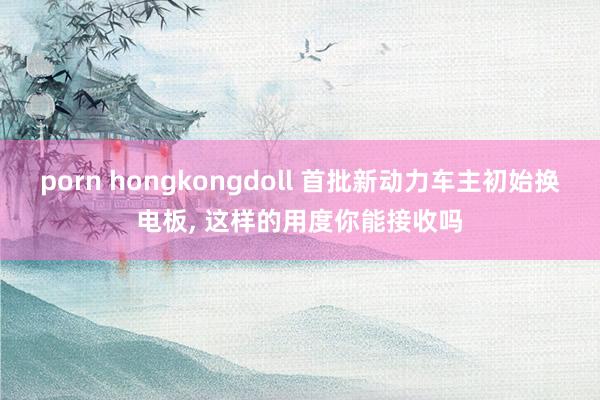 porn hongkongdoll 首批新动力车主初始换电板， 这样的用度你能接收吗