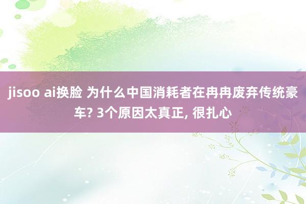 jisoo ai换脸 为什么中国消耗者在冉冉废弃传统豪车? 3个原因太真正， 很扎心